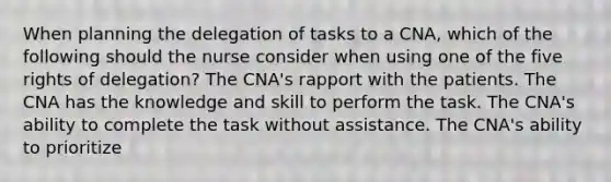 When planning the delegation of tasks to a CNA, which of the following should the nurse consider when using one of the five rights of delegation? The CNA's rapport with the patients. The CNA has the knowledge and skill to perform the task. The CNA's ability to complete the task without assistance. The CNA's ability to prioritize