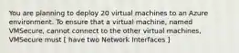 You are planning to deploy 20 virtual machines to an Azure environment. To ensure that a virtual machine, named VMSecure, cannot connect to the other virtual machines, VMSecure must [ have two Network Interfaces ]