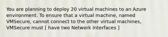 You are planning to deploy 20 virtual machines to an Azure environment. To ensure that a virtual machine, named VMSecure, cannot connect to the other virtual machines, VMSecure must [ have two Network Interfaces ]