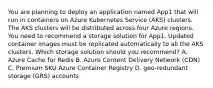 You are planning to deploy an application named App1 that will run in containers on Azure Kubernetes Service (AKS) clusters. The AKS clusters will be distributed across four Azure regions. You need to recommend a storage solution for App1. Updated container images must be replicated automatically to all the AKS clusters. Which storage solution should you recommend? A. Azure Cache for Redis B. Azure Content Delivery Network (CDN) C. Premium SKU Azure Container Registry D. geo-redundant storage (GRS) accounts