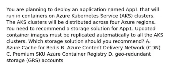 You are planning to deploy an application named App1 that will run in containers on Azure Kubernetes Service (AKS) clusters. The AKS clusters will be distributed across four Azure regions. You need to recommend a storage solution for App1. Updated container images must be replicated automatically to all the AKS clusters. Which storage solution should you recommend? A. Azure Cache for Redis B. Azure Content Delivery Network (CDN) C. Premium SKU Azure Container Registry D. geo-redundant storage (GRS) accounts