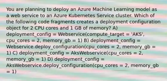 You are planning to deploy an Azure Machine Learning model as a web service to an Azure Kubernetes Service cluster. Which of the following code fragments creates a deployment configuration object for 2 CPU cores and 1 GB of memory? A) deployment_config = Webservice(compute_target = 'AKS', cpu_cores = 2, memory_gb = 1) B) deployment_config = Webservice.deploy_configuration(cpu_cores = 2, memory_gb = 1) C) deployment_config = AksWebservice(cpu_cores = 2, memory_gb = 1) D) deployment_config = AksWebservice.deploy_configuration(cpu_cores = 2, memory_gb = 1)