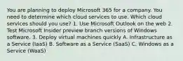 You are planning to deploy Microsoft 365 for a company. You need to determine which cloud services to use. Which cloud services should you use? 1. Use Microsoft Outlook on the web 2. Test Microsoft Insider preview branch versions of Windows software. 3. Deploy virtual machines quickly A. Infrastructure as a Service (IaaS) B. Software as a Service (SaaS) C. Windows as a Service (WaaS)