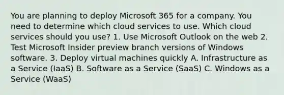 You are planning to deploy Microsoft 365 for a company. You need to determine which cloud services to use. Which cloud services should you use? 1. Use Microsoft Outlook on the web 2. Test Microsoft Insider preview branch versions of Windows software. 3. Deploy virtual machines quickly A. Infrastructure as a Service (IaaS) B. Software as a Service (SaaS) C. Windows as a Service (WaaS)