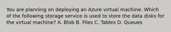 You are planning on deploying an Azure virtual machine. Which of the following storage service is used to store the data disks for the virtual machine? A. Blob B. Files C. Tables D. Queues