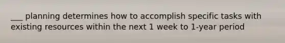 ___ planning determines how to accomplish specific tasks with existing resources within the next 1 week to 1-year period