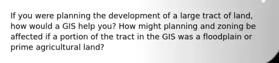 If you were planning the development of a large tract of land, how would a GIS help you? How might planning and zoning be affected if a portion of the tract in the GIS was a floodplain or prime agricultural land?