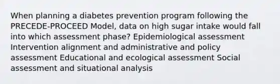 When planning a diabetes prevention program following the PRECEDE-PROCEED Model, data on high sugar intake would fall into which assessment phase? Epidemiological assessment Intervention alignment and administrative and policy assessment Educational and ecological assessment Social assessment and situational analysis