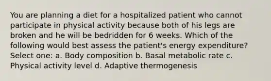 You are planning a diet for a hospitalized patient who cannot participate in physical activity because both of his legs are broken and he will be bedridden for 6 weeks. Which of the following would best assess the patient's energy expenditure? Select one: a. Body composition b. Basal metabolic rate c. Physical activity level d. Adaptive thermogenesis