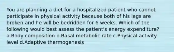 You are planning a diet for a hospitalized patient who cannot participate in physical activity because both of his legs are broken and he will be bedridden for 6 weeks. Which of the following would best assess the patient's energy expenditure? a.Body composition b.Basal metabolic rate c.Physical activity level d.Adaptive thermogenesis