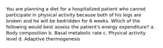 You are planning a diet for a hospitalized patient who cannot participate in physical activity because both of his legs are broken and he will be bedridden for 6 weeks. Which of the following would best assess the patient's energy expenditure? a. Body composition b. Basal metabolic rate c. Physical activity level d. Adaptive thermogenesis