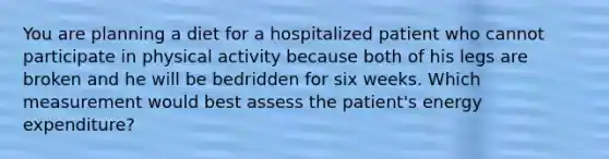 You are planning a diet for a hospitalized patient who cannot participate in physical activity because both of his legs are broken and he will be bedridden for six weeks. Which measurement would best assess the patient's energy expenditure?​