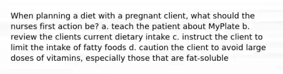 When planning a diet with a pregnant client, what should the nurses first action be? a. teach the patient about MyPlate b. review the clients current dietary intake c. instruct the client to limit the intake of fatty foods d. caution the client to avoid large doses of vitamins, especially those that are fat-soluble