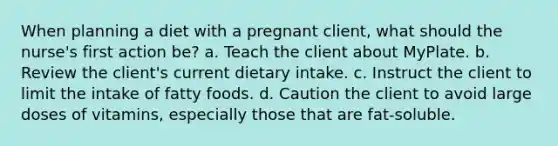 When planning a diet with a pregnant client, what should the nurse's first action be? a. Teach the client about MyPlate. b. Review the client's current dietary intake. c. Instruct the client to limit the intake of fatty foods. d. Caution the client to avoid large doses of vitamins, especially those that are fat-soluble.