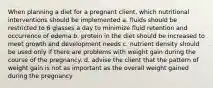 When planning a diet for a pregnant client, which nutritional interventions should be implemented a. fluids should be restricted to 6 glasses a day to minimize fluid retention and occurrence of edema b. protein in the diet should be increased to meet growth and development needs c. nutrient density should be used only if there are problems with weight gain during the course of the pregnancy. d. advise the client that the pattern of weight gain is not as important as the overall weight gained during the pregnancy