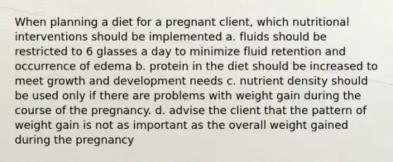 When planning a diet for a pregnant client, which nutritional interventions should be implemented a. fluids should be restricted to 6 glasses a day to minimize fluid retention and occurrence of edema b. protein in the diet should be increased to meet growth and development needs c. nutrient density should be used only if there are problems with weight gain during the course of the pregnancy. d. advise the client that the pattern of weight gain is not as important as the overall weight gained during the pregnancy