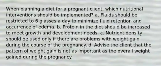 When planning a diet for a pregnant client, which nutritional interventions should be implemented? a. Fluids should be restricted to 6 glasses a day to minimize fluid retention and occurrence of edema. b. Protein in the diet should be increased to meet growth and development needs. c. Nutrient density should be used only if there are problems with weight gain during the course of the pregnancy. d. Advise the client that the pattern of weight gain is not as important as the overall weight gained during the pregnancy.