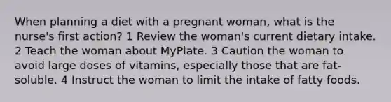 When planning a diet with a pregnant woman, what is the nurse's first action? 1 Review the woman's current dietary intake. 2 Teach the woman about MyPlate. 3 Caution the woman to avoid large doses of vitamins, especially those that are fat-soluble. 4 Instruct the woman to limit the intake of fatty foods.