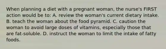 When planning a diet with a pregnant woman, the nurse's FIRST action would be to: A. review the woman's current dietary intake. B. teach the woman about the food pyramid. C. caution the woman to avoid large doses of vitamins, especially those that are fat-soluble. D. instruct the woman to limit the intake of fatty foods.