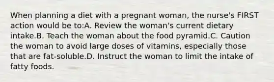 When planning a diet with a pregnant woman, the nurse's FIRST action would be to:A. Review the woman's current dietary intake.B. Teach the woman about the food pyramid.C. Caution the woman to avoid large doses of vitamins, especially those that are fat-soluble.D. Instruct the woman to limit the intake of fatty foods.