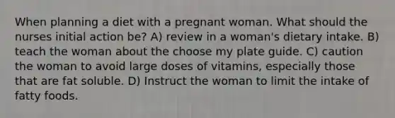 When planning a diet with a pregnant woman. What should the nurses initial action be? A) review in a woman's dietary intake. B) teach the woman about the choose my plate guide. C) caution the woman to avoid large doses of vitamins, especially those that are fat soluble. D) Instruct the woman to limit the intake of fatty foods.