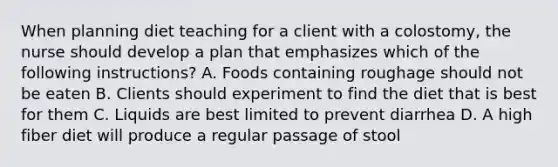 When planning diet teaching for a client with a colostomy, the nurse should develop a plan that emphasizes which of the following instructions? A. Foods containing roughage should not be eaten B. Clients should experiment to find the diet that is best for them C. Liquids are best limited to prevent diarrhea D. A high fiber diet will produce a regular passage of stool