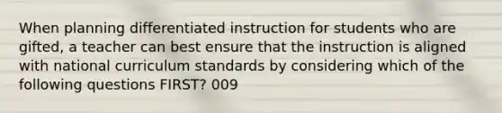 When planning differentiated instruction for students who are gifted, a teacher can best ensure that the instruction is aligned with national curriculum standards by considering which of the following questions FIRST? 009