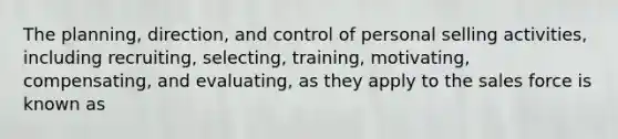 The planning, direction, and control of personal selling activities, including recruiting, selecting, training, motivating, compensating, and evaluating, as they apply to the sales force is known as