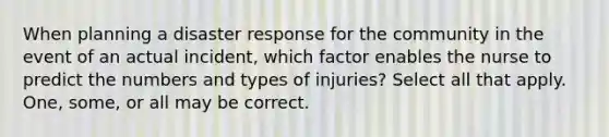 When planning a disaster response for the community in the event of an actual incident, which factor enables the nurse to predict the numbers and types of injuries? Select all that apply. One, some, or all may be correct.