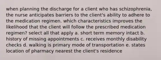 when planning the discharge for a client who has schizophrenia, the nurse anticipates barriers to the client's ability to adhere to the medication regimen. which characteristics improves the likelihood that the client will follow the prescribed medication regimen? select all that apply a. short term memory intact b. history of missing appointments c. receives monthly disability checks d. walking is primary mode of transportation e. states location of pharmacy nearest the client's residence