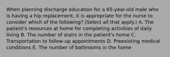 When planning discharge education for a 65-year-old male who is having a hip replacement, it is appropriate for the nurse to consider which of the following? (Select all that apply.) A. The patient's resources at home for completing activities of daily living B. The number of stairs in the patient's home C. Transportation to follow-up appointments D. Preexisting medical conditions E. The number of bathrooms in the home