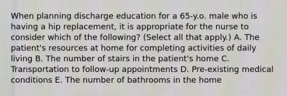 When planning discharge education for a 65-y.o. male who is having a hip replacement, it is appropriate for the nurse to consider which of the following? (Select all that apply.) A. The patient's resources at home for completing activities of daily living B. The number of stairs in the patient's home C. Transportation to follow-up appointments D. Pre-existing medical conditions E. The number of bathrooms in the home