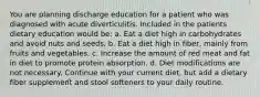 You are planning discharge education for a patient who was diagnosed with acute diverticulitis. Included in the patients dietary education would be: a. Eat a diet high in carbohydrates and avoid nuts and seeds. b. Eat a diet high in fiber, mainly from fruits and vegetables. c. Increase the amount of red meat and fat in diet to promote protein absorption. d. Diet modifications are not necessary. Continue with your current diet, but add a dietary fiber supplement and stool softeners to your daily routine.