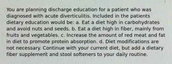 You are planning discharge education for a patient who was diagnosed with acute diverticulitis. Included in the patients dietary education would be: a. Eat a diet high in carbohydrates and avoid nuts and seeds. b. Eat a diet high in fiber, mainly from fruits and vegetables. c. Increase the amount of red meat and fat in diet to promote protein absorption. d. Diet modifications are not necessary. Continue with your current diet, but add a dietary fiber supplement and stool softeners to your daily routine.