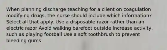 When planning discharge teaching for a client on coagulation modifying drugs, the nurse should include which information? Select all that apply. Use a disposable razor rather than an electric razor Avoid walking barefoot outside Increase activity, such as playing football Use a soft toothbrush to prevent bleeding gums