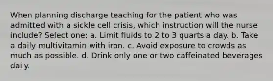 When planning discharge teaching for the patient who was admitted with a sickle cell crisis, which instruction will the nurse include? Select one: a. Limit fluids to 2 to 3 quarts a day. b. Take a daily multivitamin with iron. c. Avoid exposure to crowds as much as possible. d. Drink only one or two caffeinated beverages daily.