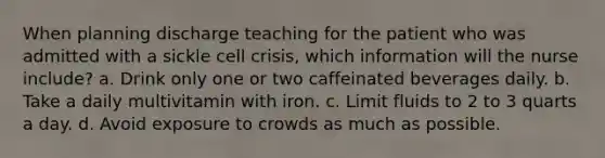 When planning discharge teaching for the patient who was admitted with a sickle cell crisis, which information will the nurse include? a. Drink only one or two caffeinated beverages daily. b. Take a daily multivitamin with iron. c. Limit fluids to 2 to 3 quarts a day. d. Avoid exposure to crowds as much as possible.