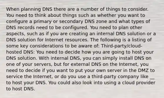 When planning DNS there are a number of things to consider. You need to think about things such as whether you want to configure a primary or secondary DNS zone and what types of DNS records need to be configured. You need to plan other aspects, such as if you are creating an internal DNS solution or a DNS solution for Internet resources. The following is a listing of some key considerations to be aware of: Third-party/cloud-hosted DNS: You need to decide how you are going to host your DNS solution. With internal DNS, you can simply install DNS on one of your servers, but for external DNS on the Internet, you need to decide if you want to put your own server in the DMZ to service the Internet, or do you use a third-party company like __ to host your DNS. You could also look into using a cloud provider to host DNS.