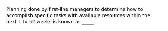 Planning done by first-line managers to determine how to accomplish specific tasks with available resources within the next 1 to 52 weeks is known as _____.