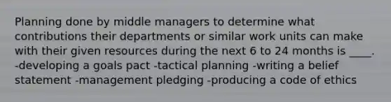 Planning done by middle managers to determine what contributions their departments or similar work units can make with their given resources during the next 6 to 24 months is ____. -developing a goals pact -tactical planning -writing a belief statement -management pledging -producing a code of ethics