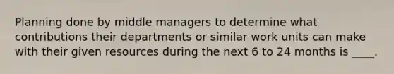 Planning done by middle managers to determine what contributions their departments or similar work units can make with their given resources during the next 6 to 24 months is ____.