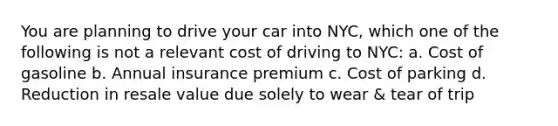 You are planning to drive your car into NYC, which one of the following is not a relevant cost of driving to NYC: a. Cost of gasoline b. Annual insurance premium c. Cost of parking d. Reduction in resale value due solely to wear & tear of trip