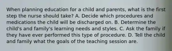 When planning education for a child and parents, what is the first step the nurse should take? A. Decide which procedures and medications the child will be discharged on. B. Determine the child's and family's learning needs and styles. C. Ask the family if they have ever performed this type of procedure. D. Tell the child and family what the goals of the teaching session are.