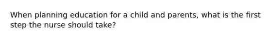 When planning education for a child and parents, what is the first step the nurse should take?