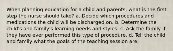 When planning education for a child and parents, what is the first step the nurse should take? a. Decide which procedures and medications the child will be discharged on. b. Determine the child's and family's learning needs and styles. c. Ask the family if they have ever performed this type of procedure. d. Tell the child and family what the goals of the teaching session are.