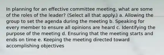 In planning for an effective committee meeting, what are some of the roles of the leader? (Select all that apply.) a. Allowing the group to set the agenda during the meeting b. Speaking for every member to ensure all opinions are heard c. Identifying the purpose of the meeting d. Ensuring that the meeting starts and ends on time e. Keeping the meeting directed toward accomplishing objectives