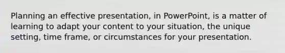 Planning an effective presentation, in PowerPoint, is a matter of learning to adapt your content to your situation, the unique setting, time frame, or circumstances for your presentation.