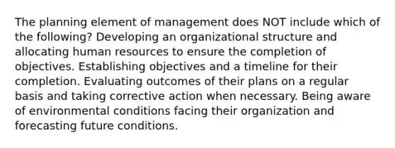 The planning element of management does NOT include which of the following? Developing an organizational structure and allocating human resources to ensure the completion of objectives. Establishing objectives and a timeline for their completion. Evaluating outcomes of their plans on a regular basis and taking corrective action when necessary. Being aware of environmental conditions facing their organization and forecasting future conditions.