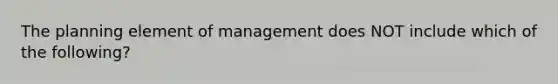 The planning element of management does NOT include which of the following?