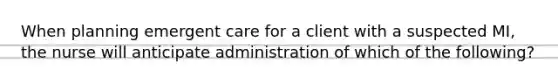 When planning emergent care for a client with a suspected MI, the nurse will anticipate administration of which of the following?